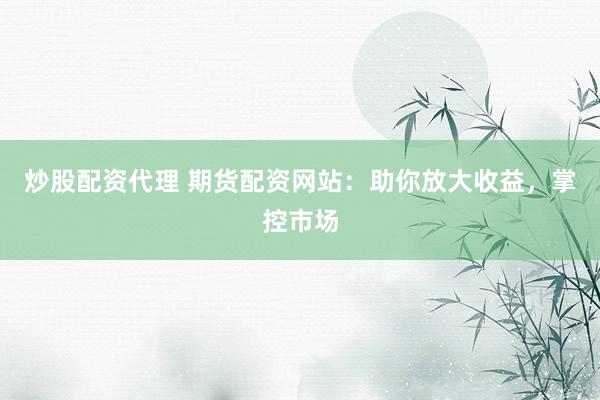 炒股配资代理 期货配资网站：助你放大收益，掌控市场