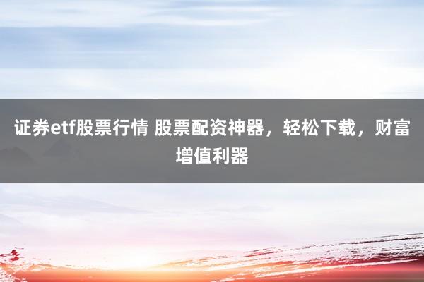 证券etf股票行情 股票配资神器，轻松下载，财富增值利器