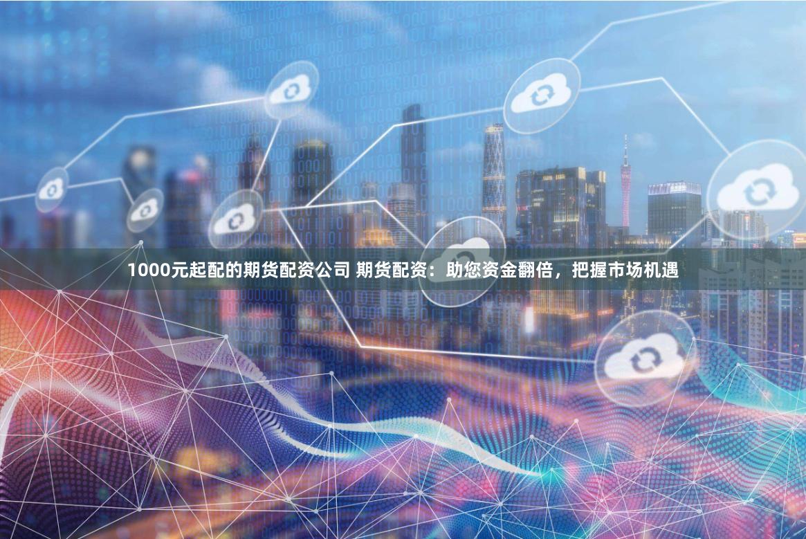1000元起配的期货配资公司 期货配资：助您资金翻倍，把握市场机遇