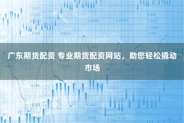 广东期货配资 专业期货配资网站，助您轻松撬动市场