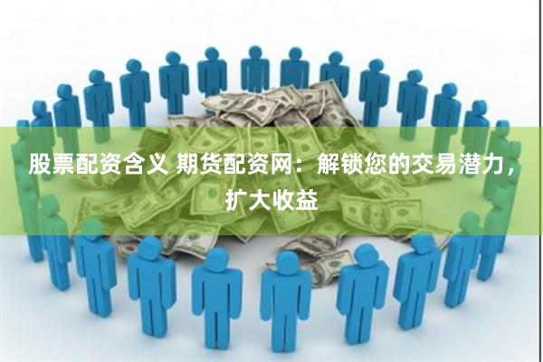 股票配资含义 期货配资网：解锁您的交易潜力，扩大收益