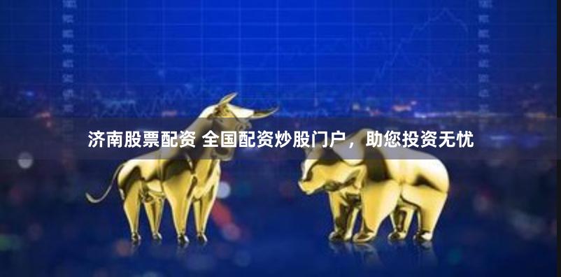济南股票配资 全国配资炒股门户，助您投资无忧