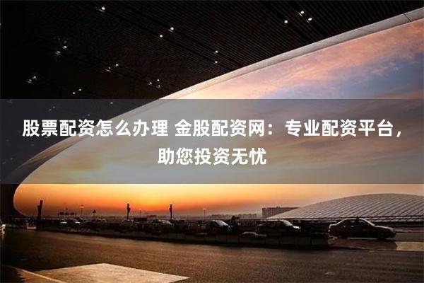 股票配资怎么办理 金股配资网：专业配资平台，助您投资无忧