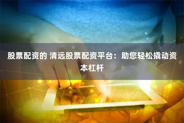 股票配资的 清远股票配资平台：助您轻松撬动资本杠杆