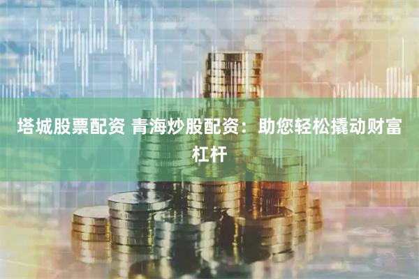 塔城股票配资 青海炒股配资：助您轻松撬动财富杠杆