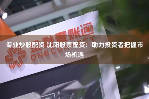 专业炒股配资 沈阳股票配资：助力投资者把握市场机遇