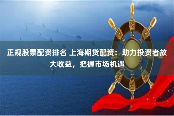 正规股票配资排名 上海期货配资：助力投资者放大收益，把握市场机遇
