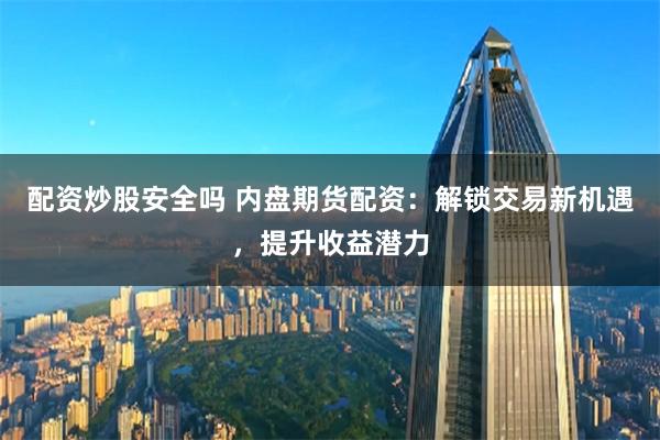 配资炒股安全吗 内盘期货配资：解锁交易新机遇，提升收益潜力