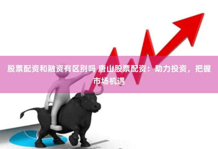 股票配资和融资有区别吗 唐山股票配资：助力投资，把握市场机遇