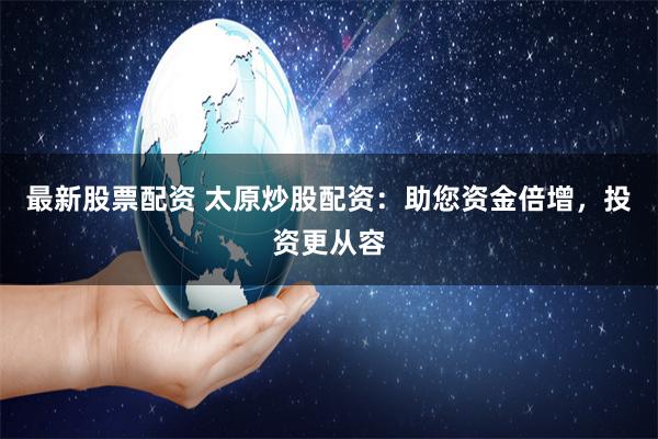 最新股票配资 太原炒股配资：助您资金倍增，投资更从容