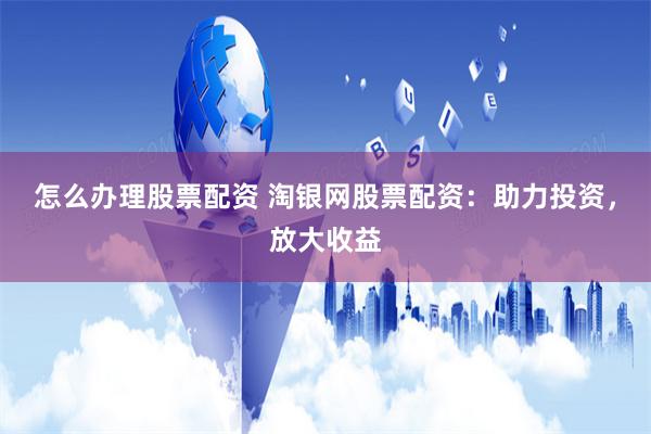怎么办理股票配资 淘银网股票配资：助力投资，放大收益