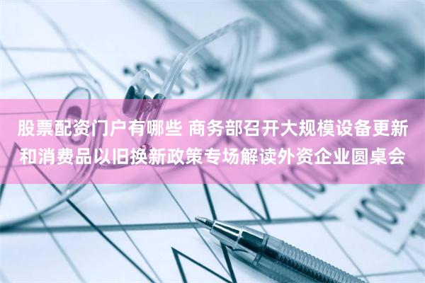 股票配资门户有哪些 商务部召开大规模设备更新和消费品以旧换新政策专场解读外资企业圆桌会