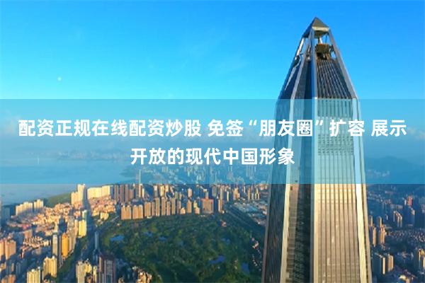 配资正规在线配资炒股 免签“朋友圈”扩容 展示开放的现代中国形象