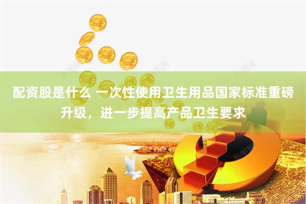 配资股是什么 一次性使用卫生用品国家标准重磅升级，进一步提高产品卫生要求