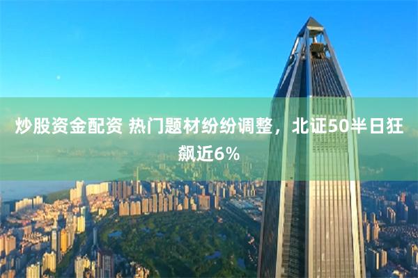 炒股资金配资 热门题材纷纷调整，北证50半日狂飙近6%