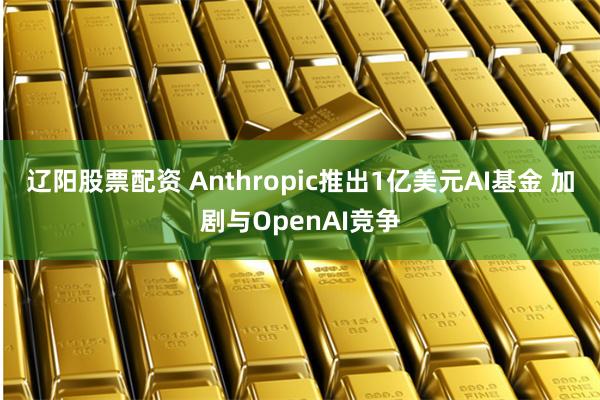 辽阳股票配资 Anthropic推出1亿美元AI基金 加剧与OpenAI竞争