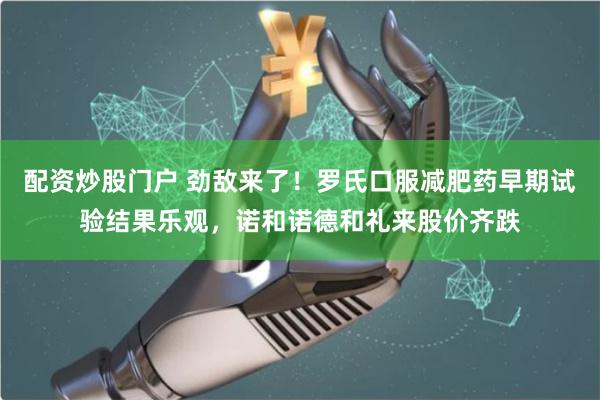 配资炒股门户 劲敌来了！罗氏口服减肥药早期试验结果乐观，诺和诺德和礼来股价齐跌