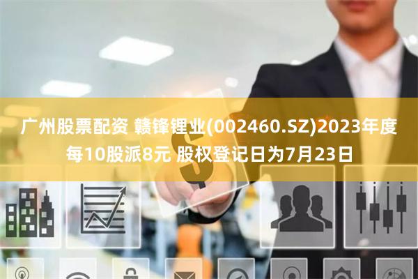 广州股票配资 赣锋锂业(002460.SZ)2023年度每10股派8元 股权登记日为7月23日