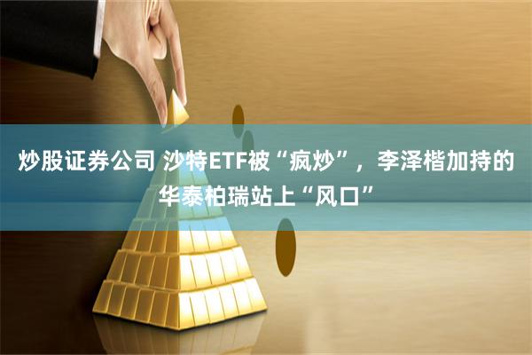 炒股证券公司 沙特ETF被“疯炒”，李泽楷加持的华泰柏瑞站上“风口”