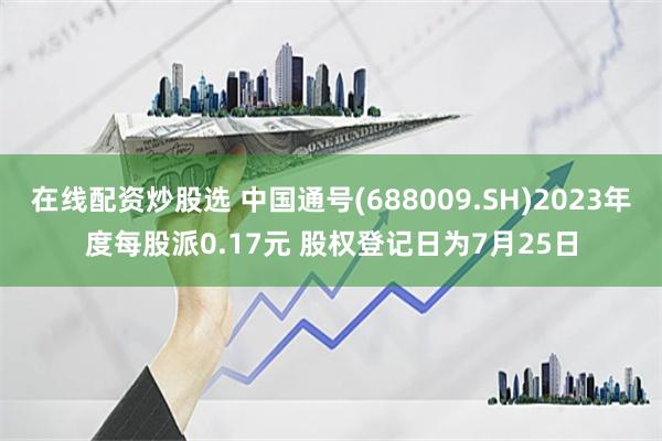 在线配资炒股选 中国通号(688009.SH)2023年度每股派0.17元 股权登记日为7月25日