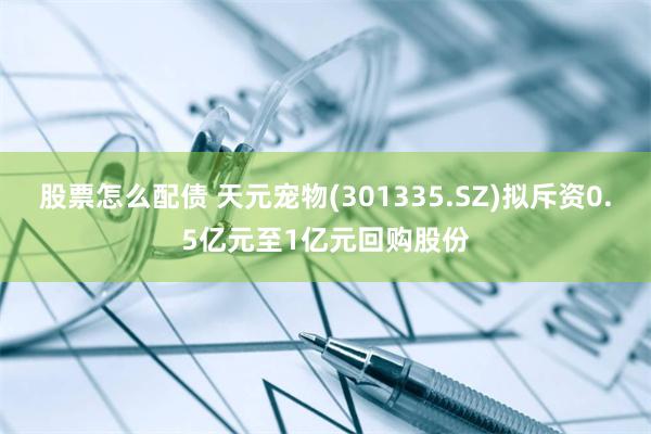 股票怎么配债 天元宠物(301335.SZ)拟斥资0.5亿元至1亿元回购股份