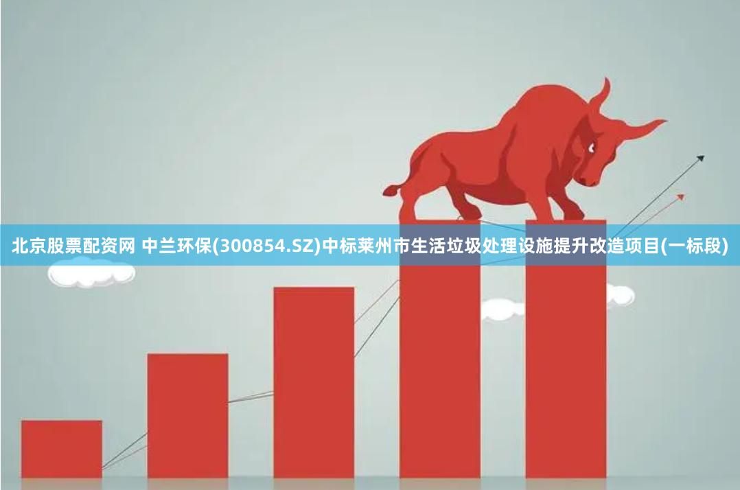 北京股票配资网 中兰环保(300854.SZ)中标莱州市生活垃圾处理设施提升改造项目(一标段)