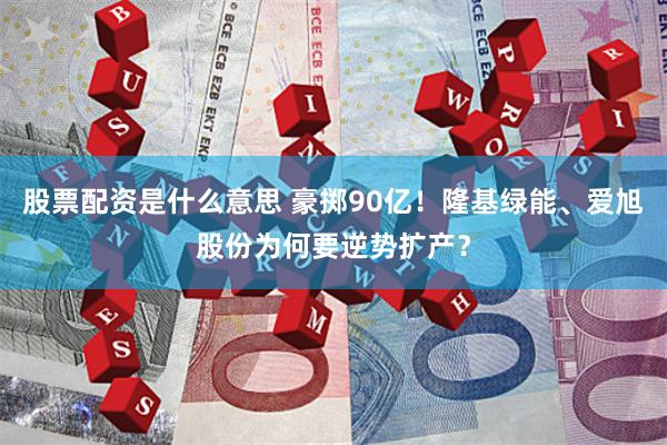 股票配资是什么意思 豪掷90亿！隆基绿能、爱旭股份为何要逆势扩产？