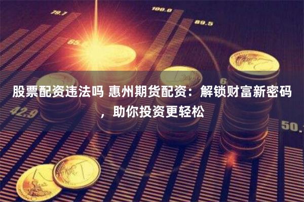 股票配资违法吗 惠州期货配资：解锁财富新密码，助你投资更轻松