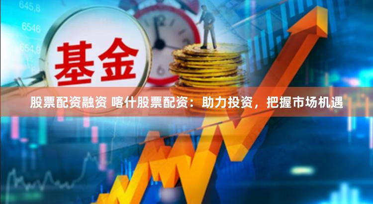 股票配资融资 喀什股票配资：助力投资，把握市场机遇