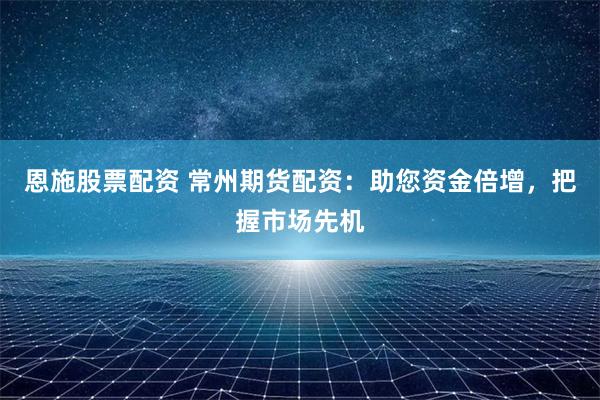 恩施股票配资 常州期货配资：助您资金倍增，把握市场先机
