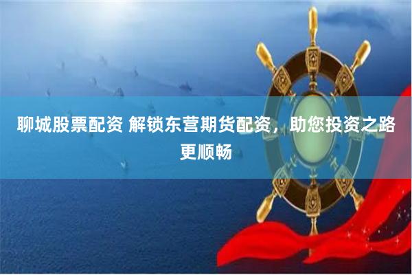 聊城股票配资 解锁东营期货配资，助您投资之路更顺畅